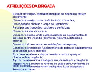 ATRIBUIÇÕESDABRIGADA
Exercer prevenção, combater princípios de incêndio e efetuar
salvamento;
Conhecer e avaliar os riscos de incêndio existentes;
Recepcionar e orientar o Corpo de Bombeiros;
Participar das inspeções regulares e periódicas;
Conhecer as vias de escape;
Conhecer os locais onde estão instalados os equipamentos de
proteção contra incêndio (extintores, hidrantes, detectores,
alarme)
Conhecer todos os setores e instalações da empresa;
Conhecer o princípio de funcionamento de todos os equipamentos
de proteção contra incêndio;
Estar sempre atento e atender imediatamente a qualquer
chamado de emergência;
Agir de maneira rápida e enérgica em situações de emergência;
setores ao término do expediente, verificando se
Inspecionar os
todos os equipamentos foram desligados, luzes apagadas e
lixeiras esvaziadas
 