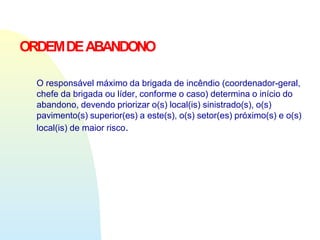 ORDEMDEABANDONO
O responsável máximo da brigada de incêndio (coordenador-geral,
chefe da brigada ou líder, conforme o caso) determina o início do
abandono, devendo priorizar o(s) local(is) sinistrado(s), o(s)
pavimento(s) superior(es) a este(s), o(s) setor(es) próximo(s) e o(s)
local(is) de maior risco.
 