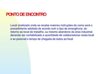 PONTODEENCONTRO
Local sinalizado onde se recebe maiores instruções de como será o
procedimento adotado de acordo com o tipo de emergência, do
retorno ao local de trabalho, ou mesmo abandono da área industrial,
devendo ser contabilizado a quantidade de colaboradores neste local
e se possível o tempo de chegada de todos ao local
 