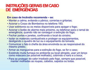 INSTRUÇÕESGERAISEMCASO
DE EMERGÊNCIAS
Em caso de Incêndio recomenda – se:
• Manter a calma, evitando o pânico, correrias e gritarias;
• Acionar o Corpo de Bombeiros no telefone 193;
• Usar extintores ou os meios disponíveis para apagar o fogo;
• Acionar o botão de alarme mais próximo, ou telefonar para o ramal de
emergência, quando não se conseguir a extinção do fogo;
• Fechar portas e janelas, confinando o local do sinistro;
• Isolar os materiais combustíveis e proteger os equipamentos,
desligando o quadro de luz ou o equipamento da tomada;
• Comunicar o fato à chefia da área envolvida ou ao responsável do
mesmo prédio;
• Armar as mangueiras para a extinção do fogo, se for o caso;
• Existindo muita fumaça no ambiente ou local atingido, usar um lenço
como máscara (se possível molhado), cobrindo o nariz e a boca;
• Para se proteger do calor irradiado pelo fogo, sempre que possível,
manter molhadas as roupas, cabelos, sapatos ou botas.
 