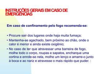 INSTRUÇÕESGERAISEMCASODE
EMERGÊNCIAS
Em caso de confinamento pelo fogo recomenda-se:
• Procure sair dos lugares onde haja muita fumaça;
• Mantenha-se agachado, bem próximo ao chão, onde o
calor é menor e ainda existe oxigênio;
• No caso de ter que atravessar uma barreira de fogo,
molhe todo o corpo, roupas e sapatos, encharque uma
cortina e enrole-se nela, molhe um lenço e amarre-o junto
à boca e ao nariz e atravesse o mais rápido que puder. :
 