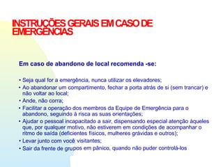 INSTRUÇÕESGERAISEMCASODE
EMERGÊNCIAS
Em caso de abandono de local recomenda -se:
• Seja qual for a emergência, nunca utilizar os elevadores;
• Ao abandonar um compartimento, fechar a porta atrás de si (sem trancar) e
não voltar ao local;
• Ande, não corra;
• Facilitar a operação dos membros da Equipe de Emergência para o
abandono, seguindo à risca as suas orientações;
• Ajudar o pessoal incapacitado a sair, dispensando especial atenção àqueles
que, por qualquer motivo, não estiverem em condições de acompanhar o
ritmo de saída (deficientes físicos, mulheres grávidas e outros);
• Levar junto com você
• Sair da frente de gru
visitantes;
pos em pânico, quando não puder controlá-los
 
