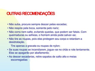 OUTRASRECOMENDAÇÕES
• Não suba, procure sempre descer pelas escadas;
• Não respire pela boca, somente pelo nariz;
• Não corra nem salte, evitando quedas, que podem ser fatais. Com
queimaduras ou asfixias, o homem ainda pode salvar–se;
• Não tire as roupas, pois elas protegem seu corpo e retardam a
desidratação.
Tire apenas a gravata ou roupas de nylon;
• Se suas roupas se incendiarem, jogue–se no chão e role lentamente.
Elas se apagarão por abafamento;
• Ao descer escadarias, retire sapatos de salto alto e meias
escorregadias
 