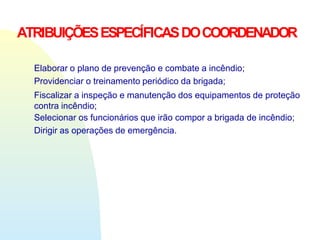 ATRIBUIÇÕESESPECÍFICASDOCOORDENADOR
Elaborar o plano de prevenção e combate a incêndio;
Providenciar o treinamento periódico da brigada;
Fiscalizar a inspeção e manutenção dos equipamentos de proteção
contra incêndio;
Selecionar os funcionários que irão compor a brigada de incêndio;
Dirigir as operações de emergência.
 
