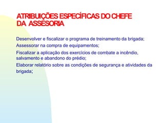 ATRIBUIÇÕESESPECÍFICASDOCHEFE
DA ASSESORIA
Desenvolver e fiscalizar o programa de treinamento da brigada;
Assessorar na compra de equipamentos;
Fiscalizar a aplicação dos exercícios de combate a incêndio,
salvamento e abandono do prédio;
Elaborar relatório sobre as condições de segurança e atividades da
brigada;
 
