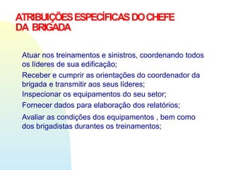 ATRIBUIÇÕESESPECÍFICASDOCHEFE
DA BRIGADA
Atuar nos treinamentos e sinistros, coordenando todos
os líderes de sua edificação;
Receber e cumprir as orientações do coordenador da
brigada e transmitir aos seus líderes;
Inspecionar os equipamentos do seu setor;
Fornecer dados para elaboração dos relatórios;
Avaliar as condições dos equipamentos , bem como
dos brigadistas durantes os treinamentos;
 