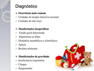 Diagnóstico
 Ocorrência mais comum
 Unidades de terapia intensiva neonatal
 Unidades de alto risco
 Manifestações inespecíficas
 Estado geral deteriorado
 Hipotermia ou febre
 Distúrbios metabólicos e eletrolíticos
 Apneia
 Resíduo alimentar
 Manifestações de gravidade
 Insuficiência respiratória
 Choque
 Sangramento
 
