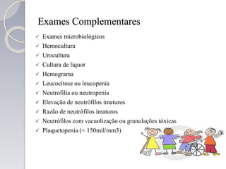 Exames Complementares
 Exames microbiológicos
 Hemocultura
 Urocultura
 Cultura de líquor
 Hemograma
 Leucocitose ou leucopenia
 Neutrofilia ou neutropenia
 Elevação de neutrófilos imaturos
 Razão de neutrófilos imaturos
 Neutrófilos com vacuolização ou granulações tóxicas
 Plaquetopenia (< 150mil/mm3)
 