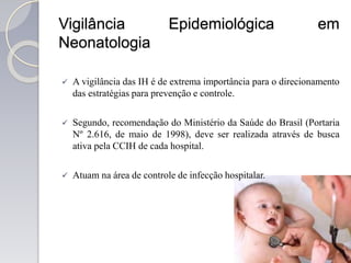 Vigilância Epidemiológica em
Neonatologia
 A vigilância das IH é de extrema importância para o direcionamento
das estratégias para prevenção e controle.
 Segundo, recomendação do Ministério da Saúde do Brasil (Portaria
Nº 2.616, de maio de 1998), deve ser realizada através de busca
ativa pela CCIH de cada hospital.
 Atuam na área de controle de infecção hospitalar.
 