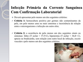 Infecção Primária da Corrente Sanguínea
Com Confirmação Laboratorial
 Deverá apresentar pelo menos um dos seguintes critérios:
 Critério 1: hemocultura positiva por germes não contaminantes da
pele, em pelo menos uma ou mais amostras e inexistência de relação
entre o microrganismo e infecção em outro sítio;
 Critério 2: a ocorrência de pelo menos um dos seguintes sinais ou
sintomas: febre (T axilar > 37,5◦C), hipotermia (T axilar < 36,0◦ C),
apneia ou bradicardia, sem relação com outro local de infecção, exceto
vascular e pelo menos um dos seguintes critérios:
 