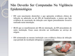 Não Deverão Ser Computadas Na Vigilância
Epidemiológica
 RN com nascimento domiciliar e que apresenta evidência clínica de
infecção na admissão ou até 48h de hospitalização, a menos que haja
evidência de associação da infecção com algum procedimento invasivo
realizado nesta internação.
 IRAS que se manifestarem até 48h de internação, de RN procedentes de
outra instituição. Esses casos deverão ser notificados ao serviço de
origem .
 RN reinternado na mesma instituição com evidência clínica de infecção
cujo período de incubação ultrapasse o estabelecido.
 