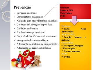 Prevenção
 Lavagem das mãos
 Antissépticos adequados
 Cuidado com procedimentos invasivos
 Cuidados em situações específicas
 Cuidados ambientais
 Antibioticoterapia racional
 Controle de bactérias multirresistentes
 Adequação de estrutura física
 Adequação de materiais e equipamentos
 Adequação de recursos humanos
Triclosan
Álcool a 70%
Clorexidina
PVPI
Triclosan
 Baixa Ação
Antisséptica
Álcool a 70%
 Punção Venosa e
Arterial
Clorexidina
 Lavagem Cirúrgica
Uso em pele
 Uso em mucosas
PVPI
 Evitar
 