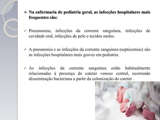  Na enfermaria de pediatria geral, as infecções hospitalares mais
frequentes são:
 Pneumonias, infecções da corrente sanguínea, infecções de
cavidade oral, infecções de pele e tecidos moles.
 A pneumonia e as infecções da corrente sanguínea (septicemias) são
as infecções hospitalares mais graves em pediatria.
 As infecções da corrente sanguínea estão habitualmente
relacionadas à presença de cateter venoso central, ocorrendo
disseminação bacteriana a partir da colonização do cateter .
 