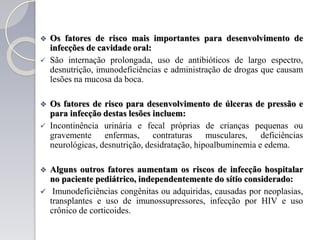  Os fatores de risco mais importantes para desenvolvimento de
infecções de cavidade oral:
 São internação prolongada, uso de antibióticos de largo espectro,
desnutrição, imunodeficiências e administração de drogas que causam
lesões na mucosa da boca.
 Os fatores de risco para desenvolvimento de úlceras de pressão e
para infecção destas lesões incluem:
 Incontinência urinária e fecal próprias de crianças pequenas ou
gravemente enfermas, contraturas musculares, deficiências
neurológicas, desnutrição, desidratação, hipoalbuminemia e edema.
 Alguns outros fatores aumentam os riscos de infecção hospitalar
no paciente pediátrico, independentemente do sítio considerado:
 Imunodeficiências congênitas ou adquiridas, causadas por neoplasias,
transplantes e uso de imunossupressores, infecção por HIV e uso
crônico de corticoides.
 