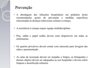 Prevenção
 A abordagem das infecções hospitalares em pediatria inclui
recomendações gerais de prevenção e medidas específicas
relacionadas às doenças infecciosas comuns à criança.
 A assistência à criança requer equipe multidisciplinar .
 Pias, sabão e papel toalha devem estar disponíveis em todas as
enfermarias.
 Os quartos privativos devem contar com antessala para lavagem das
mãos e paramentação .
 As salas de recreação devem ser arejadas e limpas, os brinquedos e
demais objetos devem ser adequados ao uso hospitalar e devem sofrer
limpeza e desinfecção rotineira.
 