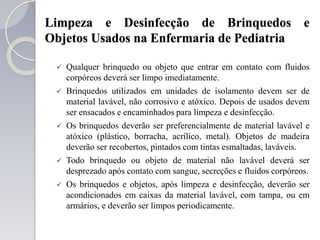 Limpeza e Desinfecção de Brinquedos e
Objetos Usados na Enfermaria de Pediatria
 Qualquer brinquedo ou objeto que entrar em contato com fluidos
corpóreos deverá ser limpo imediatamente.
 Brinquedos utilizados em unidades de isolamento devem ser de
material lavável, não corrosivo e atóxico. Depois de usados devem
ser ensacados e encaminhados para limpeza e desinfecção.
 Os brinquedos deverão ser preferencialmente de material lavável e
atóxico (plástico, borracha, acrílico, metal). Objetos de madeira
deverão ser recobertos, pintados com tintas esmaltadas, laváveis.
 Todo brinquedo ou objeto de material não lavável deverá ser
desprezado após contato com sangue, secreções e fluidos corpóreos.
 Os brinquedos e objetos, após limpeza e desinfecção, deverão ser
acondicionados em caixas da material lavável, com tampa, ou em
armários, e deverão ser limpos periodicamente.
 