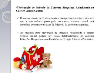 Prevenção de Infecção da Corrente Sanguínea Relacionada ao
Catéter Venoso Central
 O acesso venoso deve ser retirado o mais precoce possível, uma vez
que a permanência prolongada do cateter venoso central está
associada com maiores taxas de infecção da corrente sanguínea.
 As medidas para prevenção de infecção relacionada a cateter
venoso central podem ser vistas detalhadamente no capítulo
Infecções Hospitalares em Unidades de Terapia Intensiva Pediátrica
 