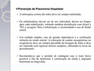 Prevenção de Pneumonia Hospitalar
 A antissepsia correta das mãos deve ser sempre estimulada.
 Os nebulizadores devem ser de uso individual, devem ser limpos
após cada nebulização, sofrendo também desinfecção com álcool a
70% e secagem. Para a nebulização, é recomendado o uso de fluido
estéril.
 Um cuidado simples, mas de grande importância é a verificação
rotineira da sonda enteral. A colocação de sondas nasogástricas ou
orogástricas deve ser sempre precedida da lavagem de mãos e deve
ser realizada com rigorosa técnica asséptica, utilizando-se luvas de
procedimento.
 Recomenda-se que o período de sondagem seja o mais breve
possível a fim de minimizar a colonização da sonda e migração
bacteriana ao longo dela.
 