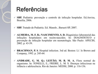 Referências
 SBP. Pediatria: prevenção e controle de infecção hospitalar. Ed.Anvisa,
Brasília, 2006.
 SBP. Tratado de Pediatria. Ed. Manole , Barueri-SP, 2007.
 ALMEIDA, M. F. B.; NASCIMENTO, S. D. Diagnóstico laboratorial das
infecções hospitalares em recém-nascidos. In: DIAGNÓSTICO e
prevenção de infecção hospitalar em neonatologia. São Paulo: APECIH,
2002. p. 43-59.
 BRACHMAN, P. S. Hospital infection. 3rd ed. Boston: Li􀄴le Brown and
Company, 1992. p. 245-64.
 ANDRADE, G. M. Q.; LEITÃO, M. B. M. A. Flora normal do
organismo. In: TONELLI, E.; FREIRE, L. M. S. Doenças infecciosas na
infância e adolescência. Rio de Janeiro: MEDSI, 2000. p. 116-136.
 