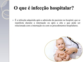 O que é infecção hospitalar?
 É a infecção adquirida após a admissão do paciente no hospital, que se
manifesta durante a internação ou após a alta e que pode ser
relacionada com a internação ou com os procedimentos hospitalares.
 