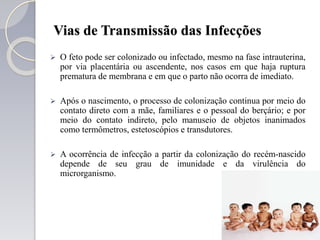 Vias de Transmissão das Infecções
 O feto pode ser colonizado ou infectado, mesmo na fase intrauterina,
por via placentária ou ascendente, nos casos em que haja ruptura
prematura de membrana e em que o parto não ocorra de imediato.
 Após o nascimento, o processo de colonização continua por meio do
contato direto com a mãe, familiares e o pessoal do berçário; e por
meio do contato indireto, pelo manuseio de objetos inanimados
como termômetros, estetoscópios e transdutores.
 A ocorrência de infecção a partir da colonização do recém-nascido
depende de seu grau de imunidade e da virulência do
microrganismo.
 