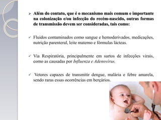  Além do contato, que é o mecanismo mais comum e importante
na colonização e/ou infecção do recém-nascido, outras formas
de transmissão devem ser consideradas, tais como:
 Fluidos contaminados como sangue e hemoderivados, medicações,
nutrição parenteral, leite materno e fórmulas lácteas.
 Via Respiratória, principalmente em surtos de infecções virais,
como as causadas por Influenza e Adenovírus.
 Vetores capazes de transmitir dengue, malária e febre amarela,
sendo raras essas ocorrências em berçários.
 