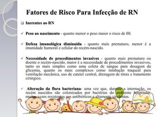 Fatores de Risco Para Infecção de RN
 Inerentes ao RN
 Peso ao nascimento - quanto menor o peso maior o risco de IH.
 Defesa imunológica diminuída - quanto mais prematuro, menor é a
imunidade humoral e celular do recém-nascido.
 Necessidade de procedimentos invasivos - quanto mais prematuro ou
doente o recém-nascido, maior é a necessidade de procedimentos invasivos,
tanto os mais simples como uma coleta de sangue para dosagem da
glicemia, quanto os mais complexos como intubação traqueal para
ventilação mecânica, uso de cateter central, drenagem de tórax e tratamento
cirúrgico.
 Alteração da flora bacteriana- uma vez que, durante a internação, os
recém nascidos são colonizados por bactérias do ambiente hospitalar,
muitas vezes resistentes aos antibióticos e altamente virulentas.
 