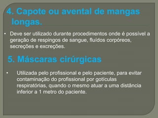 4. Capote ou avental de mangas
  longas.
• Deve ser utilizado durante procedimentos onde é possível a
  geração de respingos de sangue, fluídos corpóreos,
  secreções e excreções.

 5. Máscaras cirúrgicas
•    Utilizada pelo profissional e pelo paciente, para evitar
     contaminação do profissional por gotículas
     respiratórias, quando o mesmo atuar a uma distância
     inferior a 1 metro do paciente.
 