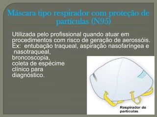 Máscara tipo respirador com proteção de
              partículas (N95)
 Utilizada pelo profissional quando atuar em
 procedimentos com risco de geração de aerossóis.
 Ex: entubação traqueal, aspiração nasofaríngea e
  nasotraqueal,
 broncoscopia,
 coleta de espécime
 clínico para
 diagnóstico.
 