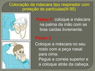Colocação da máscara tipo respirador com
      proteção de partículas(N 95)

             Passo 1: coloque a máscara
              na palma da mão com as
              tiras caídas livremente.

            Passo 2
            Coloque a máscara no seu
             rosto com a peça nasal
             para cima.
             Pegue a correia superior e
             a coloque atrás da cabeça.
 