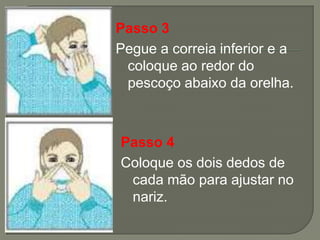 Passo 3
Pegue a correia inferior e a
 coloque ao redor do
 pescoço abaixo da orelha.



Passo 4
Coloque os dois dedos de
 cada mão para ajustar no
 nariz.
 