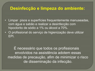Desinfecção e limpeza do ambiente:

• Limpar pisos e superfícies frequentemente manuseadas,
  com água e sabão e realizar a desinfecção com
  hipoclorito de sódio a 1% ou álcool a 70%.
• O profissional do serviço de higienização deve utilizar
  EPI.


   É necessário que todos os profissionais
    envolvidos na assistência adotem essas
 medidas de precaução, afim de minimizar o risco
         de disseminação da infecção.
 