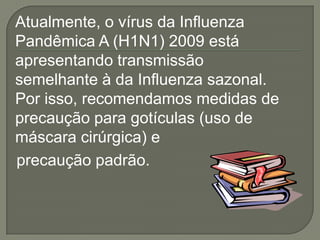 Atualmente, o vírus da Influenza
Pandêmica A (H1N1) 2009 está
apresentando transmissão
semelhante à da Influenza sazonal.
Por isso, recomendamos medidas de
precaução para gotículas (uso de
máscara cirúrgica) e
precaução padrão.
 