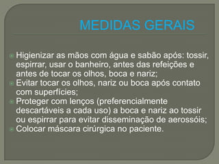 MEDIDAS GERAIS

 Higienizar  as mãos com água e sabão após: tossir,
  espirrar, usar o banheiro, antes das refeições e
  antes de tocar os olhos, boca e nariz;
 Evitar tocar os olhos, nariz ou boca após contato
  com superfícies;
 Proteger com lenços (preferencialmente
  descartáveis a cada uso) a boca e nariz ao tossir
  ou espirrar para evitar disseminação de aerossóis;
 Colocar máscara cirúrgica no paciente.
 