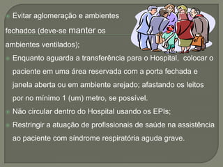    Evitar aglomeração e ambientes

fechados (deve-se manter os
ambientes ventilados);
   Enquanto aguarda a transferência para o Hospital, colocar o
    paciente em uma área reservada com a porta fechada e
    janela aberta ou em ambiente arejado; afastando os leitos
    por no mínimo 1 (um) metro, se possível.
   Não circular dentro do Hospital usando os EPIs;
   Restringir a atuação de profissionais de saúde na assistência
    ao paciente com síndrome respiratória aguda grave.
 
