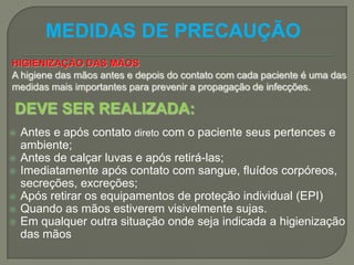 MEDIDAS DE PRECAUÇÃO
HIGIENIZAÇÂO DAS MÃOS
A higiene das mãos antes e depois do contato com cada paciente é uma das
medidas mais importantes para prevenir a propagação de infecções.

DEVE SER REALIZADA:
   Antes e após contato direto com o paciente seus pertences e
    ambiente;
   Antes de calçar luvas e após retirá-las;
   Imediatamente após contato com sangue, fluídos corpóreos,
    secreções, excreções;
   Após retirar os equipamentos de proteção individual (EPI)
   Quando as mãos estiverem visivelmente sujas.
   Em qualquer outra situação onde seja indicada a higienização
    das mãos
 