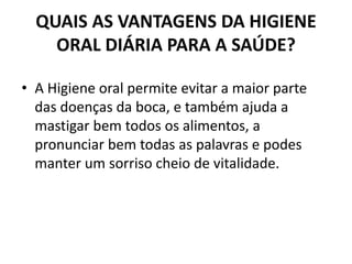 QUAIS AS VANTAGENS DA HIGIENE
ORAL DIÁRIA PARA A SAÚDE?
• A Higiene oral permite evitar a maior parte
das doenças da boca, e também ajuda a
mastigar bem todos os alimentos, a
pronunciar bem todas as palavras e podes
manter um sorriso cheio de vitalidade.
 
