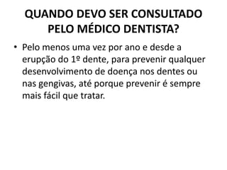 QUANDO DEVO SER CONSULTADO
PELO MÉDICO DENTISTA?
• Pelo menos uma vez por ano e desde a
erupção do 1º dente, para prevenir qualquer
desenvolvimento de doença nos dentes ou
nas gengivas, até porque prevenir é sempre
mais fácil que tratar.
 
