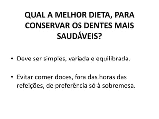 QUAL A MELHOR DIETA, PARA
CONSERVAR OS DENTES MAIS
SAUDÁVEIS?
• Deve ser simples, variada e equilibrada.
• Evitar comer doces, fora das horas das
refeições, de preferência só à sobremesa.
 
