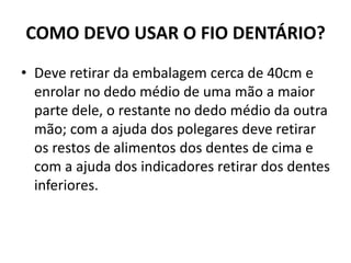 COMO DEVO USAR O FIO DENTÁRIO?
• Deve retirar da embalagem cerca de 40cm e
enrolar no dedo médio de uma mão a maior
parte dele, o restante no dedo médio da outra
mão; com a ajuda dos polegares deve retirar
os restos de alimentos dos dentes de cima e
com a ajuda dos indicadores retirar dos dentes
inferiores.
 