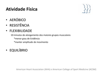Atividade Física

• AERÓBICO
• RESISTÊNCIA
• FLEXIBILIDADE
  10 minutos de alongamento dos maiores grupos musculares
     *menor grau de Evidência
     *manter amplitude de movimento


• EQUILÍBRIO



       American Heart Association (AHA) e American College of Sport Medicine (ACSM)
 