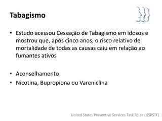 Tabagismo

• Estudo acessou Cessação de Tabagismo em idosos e
  mostrou que, após cinco anos, o risco relativo de
  mortalidade de todas as causas caiu em relação ao
  fumantes ativos

• Aconselhamento
• Nicotina, Bupropiona ou Vareniclina




                       United States Preventive Services Task Force (USPSTF)
 