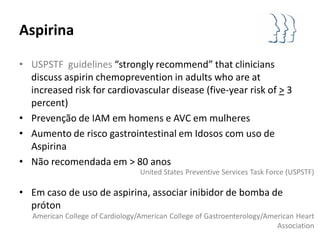 Aspirina

• USPSTF guidelines “strongly recommend” that clinicians
  discuss aspirin chemoprevention in adults who are at
  increased risk for cardiovascular disease (five-year risk of > 3
  percent)
• Prevenção de IAM em homens e AVC em mulheres
• Aumento de risco gastrointestinal em Idosos com uso de
  Aspirina
• Não recomendada em > 80 anos
                                  United States Preventive Services Task Force (USPSTF)

• Em caso de uso de aspirina, associar inibidor de bomba de
  próton
   American College of Cardiology/American College of Gastroenterology/American Heart
                                                                          Association
 