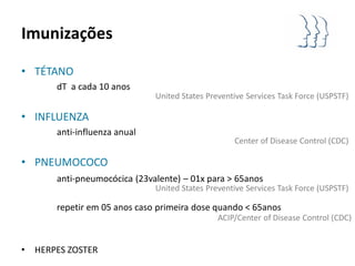 Imunizações

• TÉTANO
        dT a cada 10 anos
                               United States Preventive Services Task Force (USPSTF)

• INFLUENZA
        anti-influenza anual
                                                    Center of Disease Control (CDC)

• PNEUMOCOCO
        anti-pneumocócica (23valente) – 01x para > 65anos
                               United States Preventive Services Task Force (USPSTF)

        repetir em 05 anos caso primeira dose quando < 65anos
                                                ACIP/Center of Disease Control (CDC)


•   HERPES ZOSTER
 