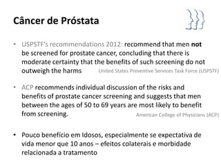 Câncer de Próstata

• USPSTF’s recommendations 2012: recommend that men not
  be screened for prostate cancer, concluding that there is
  moderate certainty that the benefits of such screening do not
  outweigh the harms        United States Preventive Services Task Force (USPSTF)


• ACP recommends individual discussion of the risks and
  benefits of prostate cancer screening and suggests that men
  between the ages of 50 to 69 years are most likely to benefit
  from screening.                        American College of Physicians (ACP)


• Pouco benefício em Idosos, especialmente se expectativa de
  vida menor que 10 anos – efeitos colaterais e morbidade
  relacionada a tratamento
 
