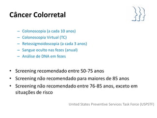 Câncer Colorretal
   –   Colonoscopia (a cada 10 anos)
   –   Colonoscopia Virtual (TC)
   –   Retossigmoidoscopia (a cada 3 anos)
   –   Sangue oculto nas fezes (anual)
   –   Análise de DNA em fezes


• Screening recomendado entre 50-75 anos
• Screening não recomendado para maiores de 85 anos
• Screening não recomendado entre 76-85 anos, exceto em
  situações de risco

                                United States Preventive Services Task Force (USPSTF)
 