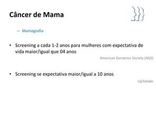 Câncer de Mama
   – Mamografia


• Screening a cada 1-2 anos para mulheres com expectativa de
  vida maior/igual que 04 anos
                                         American Geriatrics Society (AGS)



• Screening se expectativa maior/igual a 10 anos
                                                                UpToDate
 