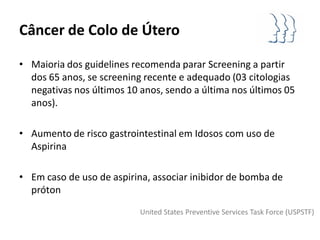 Câncer de Colo de Útero

• Maioria dos guidelines recomenda parar Screening a partir
  dos 65 anos, se screening recente e adequado (03 citologias
  negativas nos últimos 10 anos, sendo a última nos últimos 05
  anos).

• Aumento de risco gastrointestinal em Idosos com uso de
  Aspirina

• Em caso de uso de aspirina, associar inibidor de bomba de
  próton
                           United States Preventive Services Task Force (USPSTF)
 
