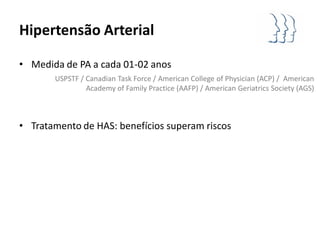 Hipertensão Arterial

• Medida de PA a cada 01-02 anos
       USPSTF / Canadian Task Force / American College of Physician (ACP) / American
                Academy of Family Practice (AAFP) / American Geriatrics Society (AGS)



• Tratamento de HAS: benefícios superam riscos
 