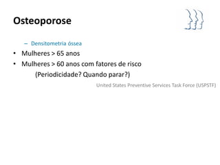 Osteoporose
   – Densitometria óssea
• Mulheres > 65 anos
• Mulheres > 60 anos com fatores de risco
     (Periodicidade? Quando parar?)
                           United States Preventive Services Task Force (USPSTF)
 